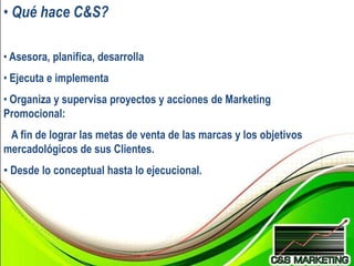 • Qué hace C&S?

• Asesora, planifica, desarrolla
• Ejecuta e implementa
• Organiza y supervisa proyectos y acciones de Marketing
Promocional:
 A fin de lograr las metas de venta de las marcas y los objetivos
mercadológicos de sus Clientes.
• Desde lo conceptual hasta lo ejecucional.
 