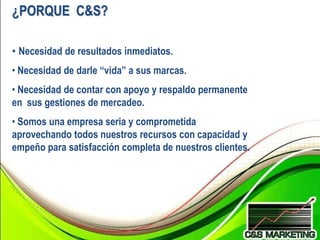 ¿PORQUE C&S?

• Necesidad de resultados inmediatos.
• Necesidad de darle “vida” a sus marcas.
• Necesidad de contar con apoyo y respaldo permanente
en sus gestiones de mercadeo.
• Somos una empresa seria y comprometida
aprovechando todos nuestros recursos con capacidad y
empeño para satisfacción completa de nuestros clientes.
 