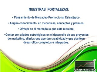 NUESTRAS FORTALEZAS:

      • Pensamiento de Mercadeo Promocional Estratégico.
   • Amplio conocimiento en mecánicas, conceptos y premios.
           • Ofrecer en el mercado lo que este requiere.
• Contar con aliados estratégicos en el desarrollo de sus proyectos
   de marketing, aliados que aporten creatividad y que planteen
                desarrollos completos e integrados.
 