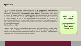 Ejercicio:
Una de las acciones inmediatas que podemos tomar es ser conscientes de nuestros propios
hábitos de consumo de recursos. Volviendo a la reflexión de Thich Naht Hanh [sic], podemos,
por ejemplo, preguntarnos: “¿Qué ves en una lata de refresco?” Si uno sigue la forma en que
se produce tal lata y el proceso por el cual termina en una mano humana, verá lo siguiente:
varios litros de agua utilizados para cada lata fabricada, la transformación de la selva tropical
en campos de caña de azúcar, ríos contaminados con agroquímicos, la contaminación
atmosférica producida en el transporte y la generación de enormes cantidades de basura. A
esto habría que añadirle las consecuencias negativas para la salud del consumo de refrescos
de alto contenido calórico.
(Martínez-Ramos, 2021)
Hagan la misma pregunta sobre cualquier artículo que utilicen en su vida cotidiana, puede
ser la computadora, el celular, un medio de transporte, artículos de papelería, algún alimento
o bebida que consuman constantemente, otro tipo de aparato electrónico, alguna marca de
ropa o accesorio de belleza que sea de su agrado, etc.,
¿Con que se
relaciona?
¿Qué podemos
hacer para
aminorarlo?
 