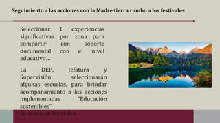 Seguimiento a las acciones con la Madre tierra rumbo a los festivales
La DEP, Jefatura y
Supervisión seleccionarán
algunas escuelas, para brindar
acompañamiento a las acciones
implementadas “Educación
sostenibles”
Se visitarán festivales
Seleccionar 1 experiencias
significativas por zona para
compartir con soporte
documental con el nivel
educativo…
 