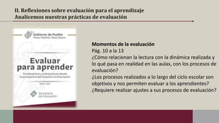 II. Reflexiones sobre evaluación para el aprendizaje
Analicemos nuestras prácticas de evaluación
Momentos de la evaluación
Pág. 10 a la 13
¿Cómo relacionan la lectura con la dinámica realizada y
lo qué pasa en realidad en las aulas, con los procesos de
evaluación?
¿Los procesos realizados a lo largo del ciclo escolar son
objetivos y nos permiten evaluar a los aprendientes?
¿Requiere realizar ajustes a sus procesos de evaluación?
 