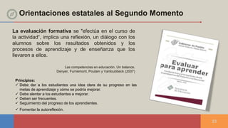 Orientaciones estatales al Segundo Momento
23
La evaluación formativa se "efectúa en el curso de
la actividad“, implica una reflexión, un diálogo con los
alumnos sobre los resultados obtenidos y los
procesos de aprendizaje y de enseñanza que los
llevaron a ellos.
Las competencias en educación. Un balance.
Denyer, Furnèmont, Poulain y Vanloubbeck (2007)
Principios:
 Debe dar a los estudiantes una idea clara de su progreso en las
metas de aprendizaje y cómo se podría mejorar.
 Debe alentar a los estudiantes a mejorar.
 Deben ser frecuentes.
 Seguimiento del progreso de los aprendientes.
 Fomentar la autoreflexión.
 