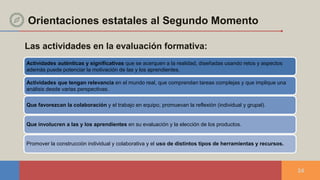 Las actividades en la evaluación formativa:
24
Actividades auténticas y significativas que se acerquen a la realidad, diseñadas usando retos y aspectos
además puede potenciar la motivación de las y los aprendientes.
Actividades que tengan relevancia en el mundo real, que comprendan tareas complejas y que implique una
análisis desde varias perspectivas.
Que favorezcan la colaboración y el trabajo en equipo, promuevan la reflexión (individual y grupal).
Que involucren a las y los aprendientes en su evaluación y la elección de los productos.
Promover la construcción individual y colaborativa y el uso de distintos tipos de herramientas y recursos.
Orientaciones estatales al Segundo Momento
 