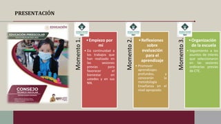 PRESENTACIÓN
Momento
1.
•Empiezo por
mí
• Da continuidad a
los trabajos que
han realizado en
las sesiones
previas para
favorecer el
bienestar en
ustedes y en sus
NN.
Momento
2.
•Reflexiones
sobre
evaluación
para el
aprendizaje
• Promover
aprendizajes
profundos, y
conocerán la
metodología
Enseñanza en el
nivel apropiado
Momento
3.
•Organización
de la escuela
• Seguimiento a los
asuntos de interés
que seleccionaron
en las sesiones
ordinarias previas
de CTE.
 