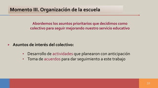 31
• Desarrollo de actividades que planearon con anticipación
• Toma de acuerdos para dar seguimiento a este trabajo
Abordemos los asuntos prioritarios que decidimos como
colectivo para seguir mejorando nuestro servicio educativo
Momento III. Organización de la escuela
▶ Asuntos de interés del colectivo:
 