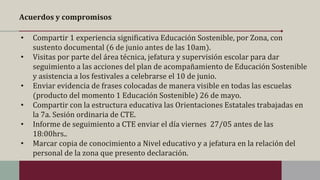 Acuerdos y compromisos
• Compartir 1 experiencia significativa Educación Sostenible, por Zona, con
sustento documental (6 de junio antes de las 10am).
• Visitas por parte del área técnica, jefatura y supervisión escolar para dar
seguimiento a las acciones del plan de acompañamiento de Educación Sostenible
y asistencia a los festivales a celebrarse el 10 de junio.
• Enviar evidencia de frases colocadas de manera visible en todas las escuelas
(producto del momento 1 Educación Sostenible) 26 de mayo.
• Compartir con la estructura educativa las Orientaciones Estatales trabajadas en
la 7a. Sesión ordinaria de CTE.
• Informe de seguimiento a CTE enviar el día viernes 27/05 antes de las
18:00hrs..
• Marcar copia de conocimiento a Nivel educativo y a jefatura en la relación del
personal de la zona que presento declaración.
 
