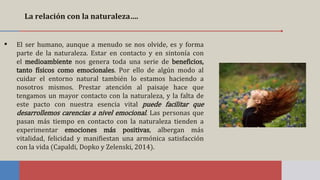 La relación con la naturaleza….
▪ El ser humano, aunque a menudo se nos olvide, es y forma
parte de la naturaleza. Estar en contacto y en sintonía con
el medioambiente nos genera toda una serie de beneficios,
tanto físicos como emocionales. Por ello de algún modo al
cuidar el entorno natural también lo estamos haciendo a
nosotros mismos. Prestar atención al paisaje hace que
tengamos un mayor contacto con la naturaleza, y la falta de
este pacto con nuestra esencia vital puede facilitar que
desarrollemos carencias a nivel emocional. Las personas que
pasan más tiempo en contacto con la naturaleza tienden a
experimentar emociones más positivas, albergan más
vitalidad, felicidad y manifiestan una armónica satisfacción
con la vida (Capaldi, Dopko y Zelenski, 2014).
 