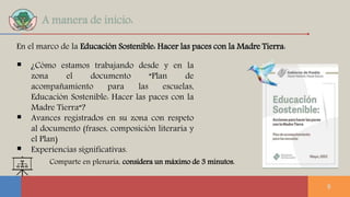 A manera de inicio:
 ¿Cómo estamos trabajando desde y en la
zona el documento “Plan de
acompañamiento para las escuelas,
Educación Sostenible: Hacer las paces con la
Madre Tierra“?
 Avances registrados en su zona con respeto
al documento (frases, composición literaria y
el Plan)
 Experiencias significativas.
8
En el marco de la Educación Sostenible: Hacer las paces con la Madre Tierra:
Comparte en plenaria, considera un máximo de 3 minutos.
 