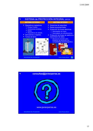 13/05/2009
13
SISTEMA de PROTECCIÓN INTEGRALSISTEMA de PROTECCIÓN INTEGRAL (SPCR)(SPCR)
 Dispositivos captadores
• Puntas Franklin.
• Conductores tendidos.
• Mallas
SISTEMA EXTERNO SISTEMA INTERNO
 Distancias de seguridad.
 Redes equipotenciales.
 Protección de líneas eléctricas.
• Descargador de rayosMallas.
• Dispositivos de cebado.
 Derivadores o bajadas.
 Tomas de tierra.
• Descargador de rayos.
• Descargador de sobretensiones.
 Protección de líneas de telefonía y
transmisión de datos.
• Bornas de conexión para
limitación de tensiones con
compatibilidad electromagnética.
SEGURIDAD DE UTILIZACIÓN Javier Parras Simón
consultas@javierparras.esconsultas@javierparras.es
SEGURIDAD DE UTILIZACIÓN Javier Parras Simón
www.javierparras.es
 