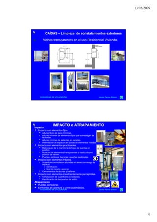 13/05/2009
6
CAÍDASCAÍDAS –– Limpieza de acristalamientos exterioresLimpieza de acristalamientos exteriores
Vidrios transparentes en el uso Residencial Vivienda.
 
SEGURIDAD DE UTILIZACIÓN Javier Parras Simón
IMPACTO o ATRAPAMIENTOIMPACTO o ATRAPAMIENTO
Impacto
 Impacto con elementos fijos.
• Alturas libres de paso mínimas.
• Alturas mínimas de elementos fijos que sobresalgan de
fachadas.
• Alturas mínimas de salientes en paredes.
• Delimitación de espacios en zonas de elementos volados.
 Impacto con elementos practicables Impacto con elementos practicables.
• Retranqueo de la maniobra de hojas de puertas en
pasillos.
• Dotación de elementos transparentes o traslúcidos en
puertas de vaivén.
• Puertas, portones, barreras y puertas peatonales.
 Impacto con elementos frágiles.
• Superficies acristaladas situadas en áreas con riesgo de
impacto.
 Identificación.
 Nivel de impacto a soportar
SEGURIDAD DE UTILIZACIÓN Javier Parras Simón
 Nivel de impacto a soportar.
• Cerramientos de duchas y bañeras.
 Impacto con elementos insuficientemente perceptibles.
• Señalización de superficies acristaladas.
• Identificación de las puertas de vidrio.
Atrapamiento
 Puertas correderas
 Elementos de apertura y cierre automáticos.
 