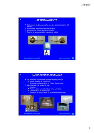 13/05/2009
7
APRISIONAMIENTOAPRISIONAMIENTO
 Sistema de desbloqueo de las puertas desde el exterior del
recinto.
 Iluminación controlada desde el exterior.
 Dimensiones de los pequeños recintos
 F d t d l t d lid Fuerza de apertura de las puertas de salida.
SEGURIDAD DE UTILIZACIÓN Javier Parras Simón
ILUMINACIÓN INADECUADAILUMINACIÓN INADECUADA
 Alumbrado normal en zonas de circulación
• Niveles mínimos de iluminación.
• Iluminación de balizamiento en Pública Concurrencia.
 Alumbrado de emergencia
• Dotación• Dotación.
• Posición, altura y características de las luminarias.
• Características de la instalación.
• Requisitos de la iluminación de las señales de seguridad.
SEGURIDAD DE UTILIZACIÓN Javier Parras Simón
 