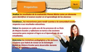 Propósitos
Establezca , los mecanismos para rendir cuentas a la comunidad escolar
respecto a sus resultados educativos.
Analice los resultados de la evaluación Planea Básica como un elemento
para identificar el avance escolar en el aprendizaje de los alumnos
Valore los avances en cada uno de los procesos de su Ruta
de Mejora Escolar y reflexione en torno a las acciones
necesarias para mejorar el logro en el Aprendizaje de sus
estudiantes.
Pp. 6
Determine las iniciativas pedagógicas y las acciones
escolares que habrá de incluir en la Estrategia
Global de Mejora Escolar para desarrollar durante
el mes de diciembre y enero.
 