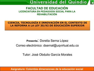 Asignatura: Colombia dimensiones de la educación social
FACULTAD DE EDUCACIÓN
LICENCIATURA EN PEDAGOGÍA SOCIAL PARA LA
REHABILITACIÓN
Presenta: Dorelia Serna López
Correo electrónico: dsernal@uqvirtual.edu.co
Tutor: José Obdulio García Morales
CIENCIA, TECNOLOGÍA E INNOVACIÓN EN EL CONTEXTO DE
LA REFORMA A LA LEY 30/92 DE EDUCACIÓN SUPERIOR
 