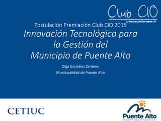 Postulación Premiación Club CIO 2015
Innovación Tecnológica para
la Gestión del
Municipio de Puente Alto
Olga González Zenteno
Municipalidad de Puente Alto
 