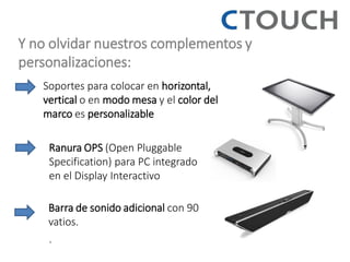 Y no olvidar nuestros complementos y personalizaciones: 
Soportes para colocar en horizontal, vertical o en modo mesa y el color del marco es personalizable 
Ranura OPS (Open Pluggable Specification) para PC integrado en el Display Interactivo 
Barra de sonido adicional con 90 vatios. 
.  