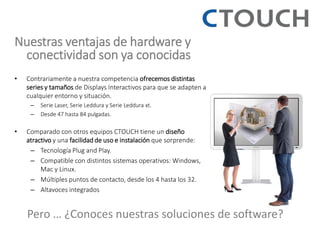 Nuestras ventajas de hardware y conectividad son ya conocidas 
•Contrariamente a nuestra competencia ofrecemos distintas series y tamaños de Displays Interactivos para que se adapten a cualquier entorno y situación. 
–Serie Laser, Serie Leddura y Serie Leddura xt. 
–Desde 47 hasta 84 pulgadas. 
•Comparado con otros equipos CTOUCH tiene un diseño atractivo y una facilidad de uso e instalación que sorprende: 
–Tecnología Plug and Play. 
–Compatible con distintos sistemas operativos: Windows, Mac y Linux. 
–Múltiples puntos de contacto, desde los 4 hasta los 32. 
–Altavoces integrados 
Pero … ¿Conoces nuestras soluciones de software?  
