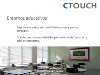 Entornos educativos 
Displays Interactivos con un diseño innovador y precios asequibles. 
Grandes prestaciones y fiabilidad para entornos de formación y salas de aprendizaje. 
 