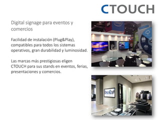Digital signage para eventos y comercios Facilidad de instalación (Plug&Play), compatibles para todos los sistemas operativos, gran durabilidad y luminosidad. Las marcas más prestigiosas eligen CTOUCH para sus stands en eventos, ferias, presentaciones y comercios.  