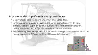 • Impresoras electrográficas de altas prestaciones.
• Desarrolladas pera trabajar a unas muy altas velocidades.
• Incorporan elementos más avanzados como, pretratamiento de papel,
alimentación del papel en bobina, aumento del formato de impresión,
utilización de hornos de fijación y unidades de enfriamiento
• Además máquinas para poder ofrecer sus altisimas prestaciones necesitas de
potentes equipos RIP que faciliten el flujo de información.
 