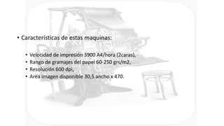 • Características de estas maquinas:
• Velocidad de impresión 3900 A4/hora (2caras),
• Rango de gramajes del papel 60-250 grs/m2,
• Resolución 600 dpi,
• Area imagen disponible 30,5 ancho x 470.
 