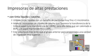 Impresoras de altas prestaciones
• con tinta líquida y caucho.
• Utilizan tintas líquidas con un tamaño de partículas muy fino <1 micrómetro.
• Ademas incorporan un cilindro de caucho que favorece la transferencia de la
tinta al papel (una transferencia del 100%), para ello tiene que ser calentado a
85ºC y el papel mantenido frio a 20ºC.
• Este sistema es más lento que el grupo anterior pero proporciona una calidad
de impresión muy superior.
 