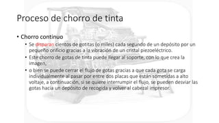 Proceso de chorro de tinta
• Chorro continuo
• Se disparan cientos de gotitas (o miles) cada segundo de un depósito por un
pequeño orificio gracias a la vibración de un cristal piezoeléctrico.
• Este chorro de gotas de tinta puede llegar al soporte, con lo que crea la
imagen,
• o bien se puede cerrar el flujo de gotas gracias a que cada gota se carga
individualmente al pasar por entre dos placas que están sometidas a alto
voltaje, a continuación, si se quiere interrumpir el flujo, se pueden desviar las
gotas hacia un depósito de recogida y volver al cabezal impresor.
 