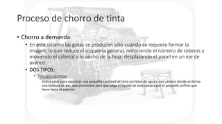 Proceso de chorro de tinta
• Chorro a demanda
• En este sistema las gotas se producen sólo cuando se requiere formar la
imagen, lo que reduce el esquema general, reduciendo el número de toberas y
moviendo el cabezal a lo ancho de la hoja, desplazando el papel en un eje de
avance.
• DOS TIPOS:
• Principio térmico:
Utiliza calor para vaporizar una pequeña cantidad de tinta con base de agua a una cámara donde se forma
una burbuja de gas, que presionará para que salga el líquido de esta cámara por el pequeño orificio que
tiene hacia el exterior.
 