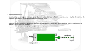 • Principio piezoeléctrico:
• Este efecto lo presentan algunos materiales que producen un voltaje eléctrico si se flexionan mecánicamente, y se utiliza el mecanismo a la
inversa, es decir al aplicar voltaje a estos materiales cambian su forma.
• Una de las paredes de la cámara de inyección está hecha de este material, y cuando se le da una tensión, al reducirse el volumen de la
cámara, la gota es impulsada al exterior.
• Este sistema puede utilizar tintas de diferentes bases: agua, aceite, solvente, uv,...
 