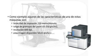 • Como ejemplo algunas de las características de una de estas
máquinas son:
• Velocidad de impresión 150 metro/minuto,
• rango de gramajes del papel 65-250 grs/m2,
• resolución 600 dpi,
• area imagen disponible 50cm ancho x ....
 