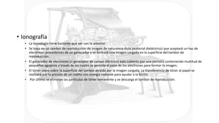 • Ionografía
• La tecnología tiene bastante que ver con la anterior,
• Se basa en un tambor de reproducción de imagen de naturaleza dura (material dieléctrico) que aceptará un haz de
electrones procedentes de un generador y se formará una imagen cargada en la superficie del tambor de
reproducción.
• El generador de electrones (o generador de campo eléctrico) esta cubierto por una pantalla conteniendo multitud de
pequeños agujeros a través de los cuales se permite el paso de los electrones para formar la imagen.
• El tóner caerá sobre la superficie del tambor atraído por la imagen cargada. La transferencia de tóner al papel se
realizará por la presión de un rodillo con energía radiante para ayudar a la fusión.
• Por último se eliminan las partículas de tóner remanente y se descarga el tambor de reproducción.
 