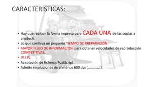 CARACTERISTICAS:
• Hay que realizar la forma impresa para CADA UNA de las copias a
producir.
• Lo que conlleva un pequeño TIEMPO DE PREPARACIÓN.
• MAYOR FLUJO DE INFORMACIÓN para obtener velocidades de reproducción
COMPETITIVAS.
• (R.I.P).
• Aceptación de ficheros PostScript.
• Admite resoluciones de al menos 600 dpi (puntos por pulgada).
 