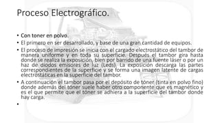 Proceso Electrográfico.
• Con toner en polvo.
• El primero en ser desarrollado, y base de una gran cantidad de equipos.
• El proceso de impresión se inicia con el cargado electrostático del tambor de
manera uniforme y en toda su superficie. Después el tambor gira hasta
donde se realiza la exposición, bien por barrido de una fuente láser o por un
haz de diodos emisores de luz (Leds). La exposición descarga las partes
correspondientes de la superficie y se forma una imagen latente de cargas
electrostáticas en la superficie del tambor.
• A continuación el tambor pasa por el depósito de tóner (tinta en polvo fino)
donde además del tóner suele haber otro componente que es magnético y
es el que permite que el tóner se adhiera a la superficie del tambor donde
hay carga.
•
 
