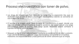 Proceso electroestático con toner de polvo.
• Las áreas de imagen que han retenido su carga tras la exposición (las que no
recibieron luz) atraen al tóner y la imagen electrostática latente se convierte en
una imagen de tóner.
• El tambor y la imagen giran hasta la zona de transferencia al papel, donde una
segunda unidad corona situada en la parte posterior del papel induce una carga
electrostática sobre el mismo. Esta carga ayuda mediante simple contacto a
transferir el tóner sobre el papel.
• Después se fija el tóner sobre el papel mediante la combinación de calor y presión.
Y por último se elimina cualquier carga electrostática remanente en el tambor,
mediante una exposición total y toda particula de tóner sobrante que se limpia.
 