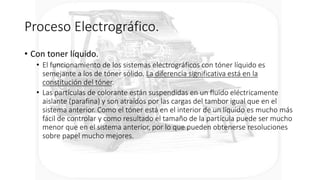 Proceso Electrográfico.
• Con toner líquido.
• El funcionamiento de los sistemas electrográficos con tóner líquido es
semejante a los de tóner sólido. La diferencia significativa está en la
constitución del tóner.
• Las partículas de colorante están suspendidas en un fluido eléctricamente
aislante (parafina) y son atraídos por las cargas del tambor igual que en el
sistema anterior. Como el tóner está en el interior de un líquido es mucho más
fácil de controlar y como resultado el tamaño de la partícula puede ser mucho
menor que en el sistema anterior, por lo que pueden obtenerse resoluciones
sobre papel mucho mejores.
 