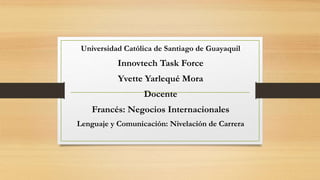 Universidad Católica de Santiago de Guayaquil
Innovtech Task Force
Yvette Yarlequé Mora
Docente
Francés: Negocios Internacionales
Lenguaje y Comunicación: Nivelación de Carrera
 