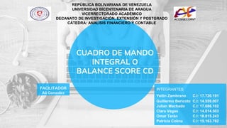 CUADRO DE MANDO
INTEGRAL O
BALANCE SCORE CD
REPÚBLICA BOLIVARIANA DE VENEZUELA
UNIVERSIDAD BICENTENARIA DE ARAGUA
VICERRECTORADO ACADÉMICO
DECANATO DE INVESTIGACIÓN, EXTENSIÓN Y POSTGRADO
CÁTEDRA: ANALISIS FINANCIERO Y CONTABLE
FACILITADOR
Ali Gonzalez
INTEGRANTES
Yeilin Zambrano C.I: 17.720.191
Guillermo Bericoto C.I: 14.559.007
Julian Machado C.I: 17.686.102
Clara Vegas C.I: 14.014.503
Omar Terán C.I: 18.815.243
Patricia Colina C.I: 15.163.782
 