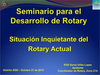 Situación Inquietante del
           Rotary Actual
                  Actua

                                         EGD Sonia Uribe Lopez
                                               Asistente
Distrito 4280 – Octubre 27 de 2012   Coordinador de Rotary, Zona 21A
 
