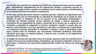 Las escuelas que aprenden son aquellas que tienen una competencia nueva; que les capacita
para (aprendiendo colegiadamente de las experiencias pasadas y presentes) procesar la
información, corregir errores y resolver sus problemas de un modo creativo o transformador,
no meramente de forma acumulativa o reproductiva.
Si bien toda escuela (de manera natural o implícita) aprende, calificarla de Organización que
Aprende significa que ha incrementado su capacidad de aprendizaje con un grado de valor
añadido; es decir, se distingue en ella un aumento en las capacidades profesionales y
personales del colectivo docente, nuevos métodos de trabajo o saberes específicos, y
crecimiento de sus expectativas de mejora y desarrollo de la escuela, por la mejora de sus
resultados y capacidad de adaptación al entorno cambiante. Cuando la escuela abre sus
puertas a otros docentes, no es para aprender por aprender; es evidente que el aprendizaje
y la experiencia docente trascienden lo individual, y empieza a darse el aprendizaje entre
pares, cuando entre los miembros que mutuamente confrontan problemas, desarrollan
soluciones que tengan un impacto positivo, a nivel de aula y escuela, en las experiencias
educativas de los alumnos.
La imagen de escuelas que aprenden evoca, de entrada, supuestos sobre los miembros de la
escuela como personas comprometidas, participativas, que persiguen propósitos comunes y,
como tales, se esfuerzan por desarrollar progresivamente modos más eficaces de alcanzar
las metas.
Adaptado de Antonio Bolívar, “Los centros educativos como organizaciones que aprenden: una
mirada crítica”, disponible en: http://www.ugr.es/~abolivar/Publicaciones_LINEA3_files/organizaciones%
20que%20aprenden.pdf (consulta: 10 de enero de 2018).
 