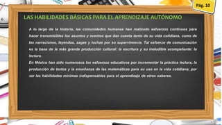 A lo largo de la historia, las comunidades humanas han realizado esfuerzos continuos para
hacer transmisibles los asuntos y eventos que dan cuenta tanto de su vida cotidiana, como de
las narraciones, leyendas, sagas y luchas por su supervivencia. Tal esfuerzo de comunicación
es la base de la más grande producción cultural: la escritura y su ineludible acompañante: la
lectura.
En México han sido numerosos los esfuerzos educativos por incrementar la práctica lectora, la
producción de textos y la enseñanza de las matemáticas para su uso en la vida cotidiana, por
ser las habilidades mínimas indispensables para el aprendizaje de otros saberes.
LAS HABILIDADES BÁSICAS PARA EL APRENDIZAJE AUTÓNOMO
Pág. 10
 