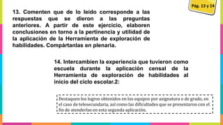 13. Comenten que de lo leído corresponde a las
respuestas que se dieron a las preguntas
anteriores. A partir de este ejercicio, elaboren
conclusiones en torno a la pertinencia y utilidad de
la aplicación de la Herramienta de exploración de
habilidades. Compártanlas en plenaria.
14. Intercambien la experiencia que tuvieron como
escuela durante la aplicación censal de la
Herramienta de exploración de habilidades al
inicio del ciclo escolar.2:
Pág. 13 y 14
Destaquen los logros obtenidos en los equipos por asignatura o de grado, en
el caso de telesecundaria, así como las dificultades que se presentaron con el
fin de atenderlas en esta segunda aplicación.
 