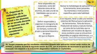 Tener disponibles los
materiales, tanto del
docente como de los
alumnos, de cada una de las
habilidades que se van a
medir.
Revisar la metodología de aplicación de
la herramienta; tener presentes
los momentos e instrucciones
especificas para cada habilidad.
Definir responsables y
organizar el cronograma de
aplicación considerando
los tiempos, numero de
grupos y personal docente y
de apoyo
del que se dispone.
Si se requiere, llevar a cabo una revisión
colectiva del Manual para la aplicación
de herramientas. Toma de lectura,
Producción de textos y Calculo mental,
así como de los tutoriales que se
elaboraron por iniciativa de algunas
zonas escolares y que se encuentran
disponibles en paginas electrónicas, como,
por ejemplo: “Tutorial SisAT Toma de lectura YouTube”:
https://www.youtube.com/watch?v=bUl6-XJStj0
Pág. 14
16. Tengan presente que los resultados obtenidos durante esta aplicación censal serán motivo de
revisión y análisis durante la siguiente sesión de CTE, con el propósito de reconocer lo que se ha
avanzado con respecto a la evaluación diagnostica realizada en septiembre.
 