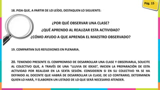 18. PIDA QUE, A PARTIR DE LO LEÍDO, DESTAQUEN LO SIGUIENTE:
¿POR QUÉ OBSERVAR UNA CLASE?
¿QUÉ APRENDO AL REALIZAR ESTA ACTIVIDAD?
¿CÓMO AYUDO A QUE APRENDA EL MAESTRO OBSERVADO?
19. COMPARTAN SUS REFLEXIONES EN PLENARIA.
20. TENIENDO PRESENTE EL COMPROMISO DE DESARROLLAR UNA CLASE Y OBSERVARLA, SOLICITE
AL COLECTIVO QUE, A TRAVÉS DE UNA “LLUVIA DE IDEAS”, INICIEN LA PREPARACIÓN DE ESTA
ACTIVIDAD POR REALIZAR EN LA SEXTA SESIÓN. CONSIDEREN SI EN SU COLECTIVO YA SE HA
DEFINIDO AL DOCENTE QUE HABRÁ DE DESARROLLAR LA CLASE; DE LO CONTRARIO, DETERMINEN
QUIEN LO HARÁ, Y ELABOREN UN LISTADO DE LO QUE SERÁ NECESARIO ATENDER.
Pág. 15
 