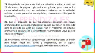 Pág. 16
24. Después de la exploración, invite al colectivo a visitar, a partir del
29 de enero, la pagina: dgfc.basica.sep.gob.mx, para conocer los
cursos relacionados con los materiales revisados en la actividad
anterior y tener presentes los requisitos, mecanismos y tiempos de
inscripción.
25. Con el propósito de que los docentes conozcan con mayor
profundidad las acciones, materiales y apoyos que la SEP ha generado
para la entrada en vigor del nuevo Plan y Programas de estudio,
promueva la consulta de la presentación “Aprendizajes Clave para la
educación integral”.
26. Finalmente, informe al colectivo que la SEP ha dispuesto un buzón
para hagan llegar sus dudas y sugerencias, en la pagina:
http://www.aprendizajesclave.sep.gob.mx/index-contacto.html.
 