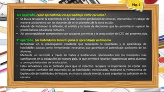 1er apartado. ¿Qué aprendimos en Aprendizaje entre escuelas?
• Se busca recuperar la experiencia en la cual tuvieron posibilidad de conocer, intercambiar y trabajar de
manera colaborativa con los docentes de otros planteles de la zona escolar.
• Además de fortalecer la reflexión, el análisis y la toma de decisiones que les permitieran superar las
problemáticas educativas comunes.
• Así como establecer compromisos con sus pares con miras a la sexta sesión del CTE del presente ciclo.
2° apartado. Las habilidades básicas para el aprendizaje autónomo
• Reflexionar en la preocupación constante que representa la enseñanza y el aprendizaje de
habilidades básicas como herramientas necesarias que garantizan el aprendizaje autónomo de los
alumnos.
• Mediante un recorrido a través de textos e ilustraciones relacionados con los momentos mas
significativos en la educación de nuestro país, lo que permitirá recordar experiencias como alumnos
o como profesionales de la educación.
• Estas reflexiones son el contexto para que el colectivo recupere la importancia de contar con
información confiable del desarrollo de las habilidades mencionadas, mediante la Herramienta de
Exploración de habilidades de lectura, escritura y calculo mental, y para organizar su aplicación en la
escuela.
Pág. 7
Pág.Pág. 5
 