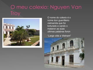 O nome do colexio é o
nome dun guerrilleiro
vietnamita que foi
torturado e cando o
mataron as súas
ultimas palabras foron
“Larga vida a Vietnam”
 