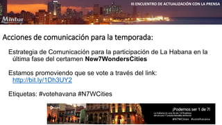 III ENCUENTRO DE ACTUALIZACIÓN CON LA PRENSA 
Acciones de comunicación para la temporada: 
Estrategia de Comunicación para la participación de La Habana en la 
última fase del certamen New7WondersCities 
Estamos promoviendo que se vote a través del link: 
http://bit.ly/1Dh3UY2 
Etiquetas: #votehavana #N7WCities 
 
