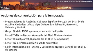 III ENCUENTRO DE ACTUALIZACIÓN CON LA PRENSA 
Acciones de comunicación para la temporada: 
• Presentaciones de Auténtica Cuba por España y Portugal del 14 al 24 de 
octubre. Ciudades: Lisboa, Vigo, Oviedo, San Sebastián, Barcelona, 
Valencia y Madrid 
• Grupo FAM de TTOO y prensa procedente de España 
• Feria FITVEN en Barinas Venezuela del 26 al 30 de noviembre 
• Feria TTR en Bucarest, Rumanía del 13 al 16 de noviembre 
• Feria TTW de Polonia del 27 al 29 de noviembre 
• Salón Internacional de Turismo y Vacaciones, Quebec, Canadá del 26 al 27 
de octubre 
 