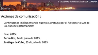 Acciones de comunicación : 
III ENCUENTRO DE ACTUALIZACIÓN CON LA PRENSA 
Continuamos implementando nuestra Estrategia por el Aniversario 500 de 
las ciudades patrimoniales 
En el 2015: 
Remedios, 24 de junio de 2015 
Santiago de Cuba, 25 de julio de 2015 
 