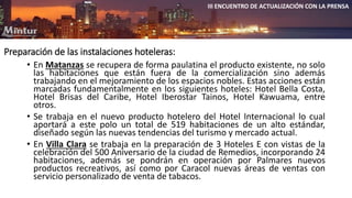 Preparación de las instalaciones hoteleras: 
III ENCUENTRO DE ACTUALIZACIÓN CON LA PRENSA 
• En Matanzas se recupera de forma paulatina el producto existente, no solo 
las habitaciones que están fuera de la comercialización sino además 
trabajando en el mejoramiento de los espacios nobles. Estas acciones están 
marcadas fundamentalmente en los siguientes hoteles: Hotel Bella Costa, 
Hotel Brisas del Caribe, Hotel Iberostar Tainos, Hotel Kawuama, entre 
otros. 
• Se trabaja en el nuevo producto hotelero del Hotel Internacional lo cual 
aportará a este polo un total de 519 habitaciones de un alto estándar, 
diseñado según las nuevas tendencias del turismo y mercado actual. 
• En Villa Clara se trabaja en la preparación de 3 Hoteles E con vistas de la 
celebración del 500 Aniversario de la ciudad de Remedios, incorporando 24 
habitaciones, además se pondrán en operación por Palmares nuevos 
productos recreativos, así como por Caracol nuevas áreas de ventas con 
servicio personalizado de venta de tabacos. 
 